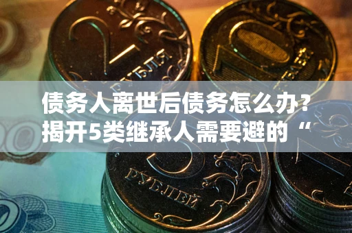 北京债务人离世后债务怎么办？揭开5类继承人需要避的“坑”
