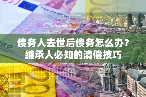 北京债务人去世后债务怎么办？继承人必知的清偿技巧