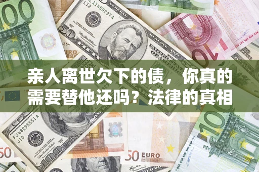 北京亲人离世欠下的债，你真的需要替他还吗？法律的真相或许与你想的不一样
